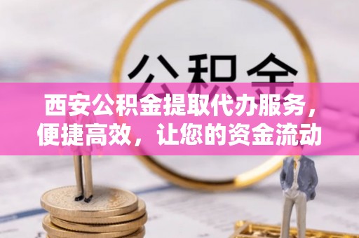 周口西安公积金提取代办服务，便捷高效，让您的资金流动更灵活
