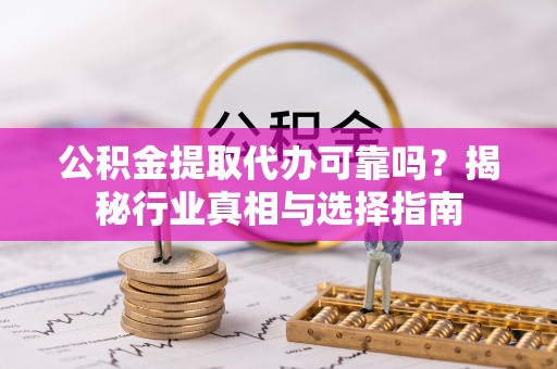 周口公积金提取代办可靠吗？揭秘行业真相与选择指南