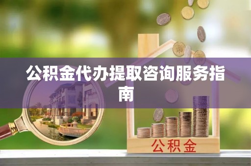 周口公积金代办提取咨询服务指南