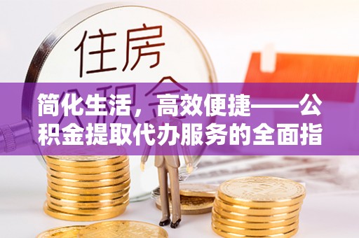 周口简化生活，高效便捷——公积金提取代办服务的全面指南