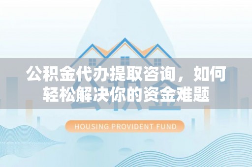 周口公积金代办提取咨询，如何轻松解决你的资金难题