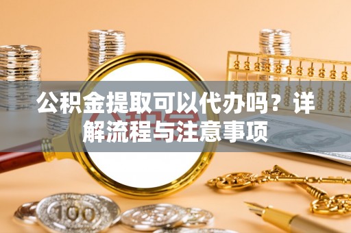 周口公积金提取可以代办吗？详解流程与注意事项