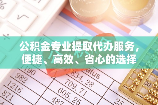 周口公积金专业提取代办服务，便捷、高效、省心的选择