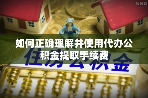 周口如何正确理解并使用代办公积金提取手续费