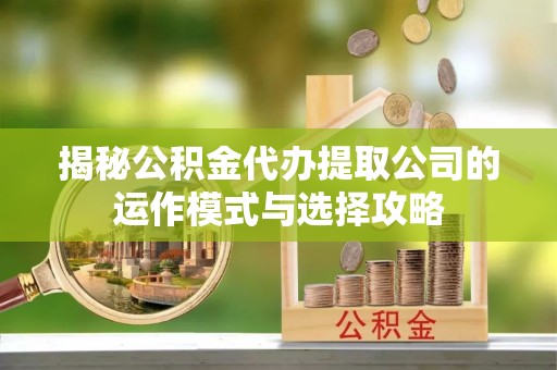 周口揭秘公积金代办提取公司的运作模式与选择攻略