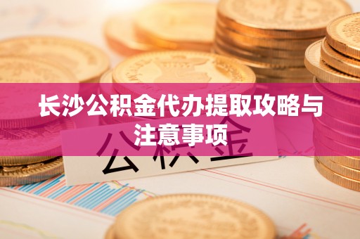 周口长沙公积金代办提取攻略与注意事项