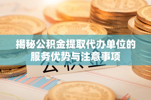 周口揭秘公积金提取代办单位的服务优势与注意事项