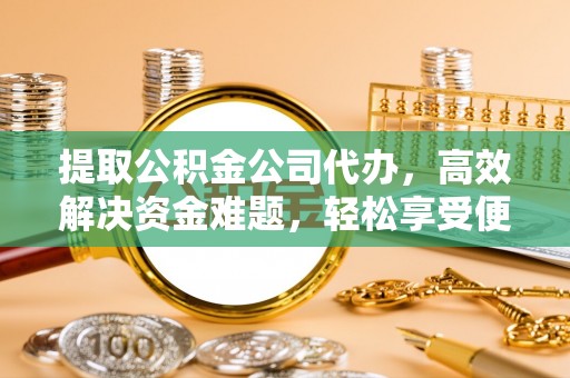 周口提取公积金公司代办，高效解决资金难题，轻松享受便捷服务