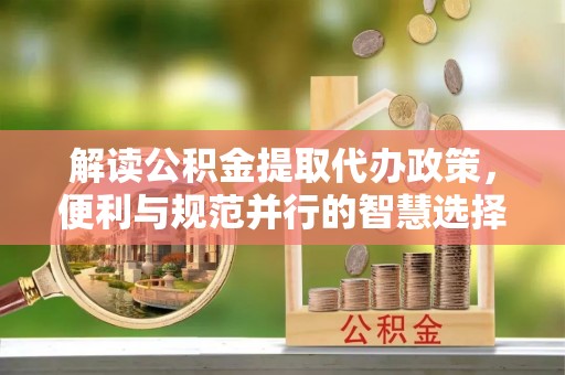 周口解读公积金提取代办政策，便利与规范并行的智慧选择