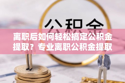 周口离职后如何轻松搞定公积金提取？专业离职公积金提取代办服务来帮你