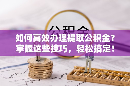 周口如何高效办理提取公积金？掌握这些技巧，轻松搞定！