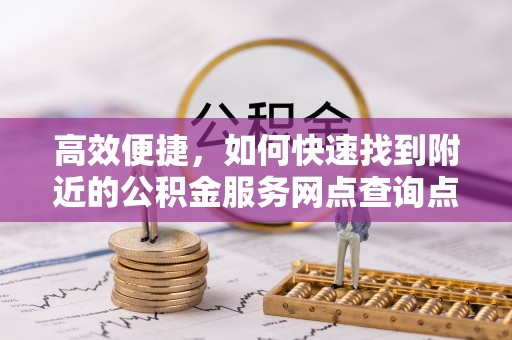 周口高效便捷，如何快速找到附近的公积金服务网点查询点