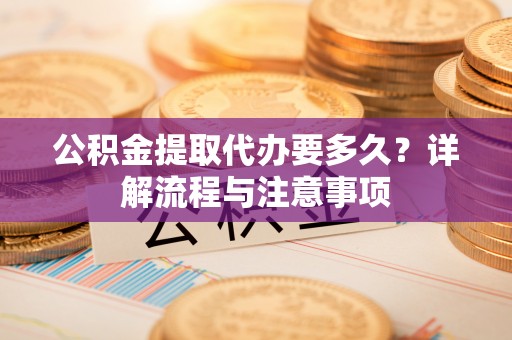 周口公积金提取代办要多久？详解流程与注意事项