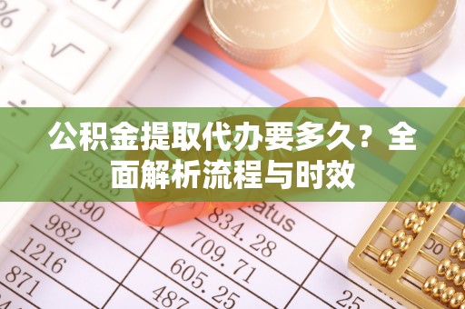 周口公积金提取代办要多久？全面解析流程与时效