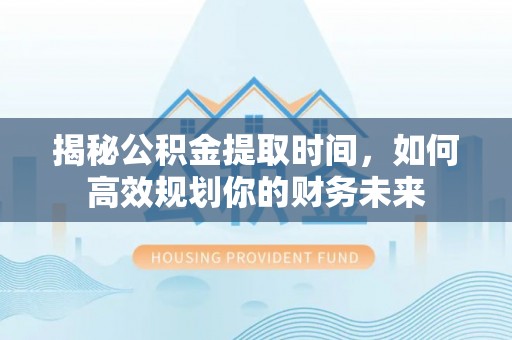 周口揭秘公积金提取时间，如何高效规划你的财务未来