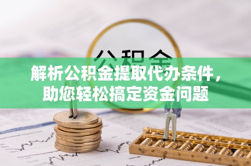 周口解析公积金提取代办条件，助您轻松搞定资金问题