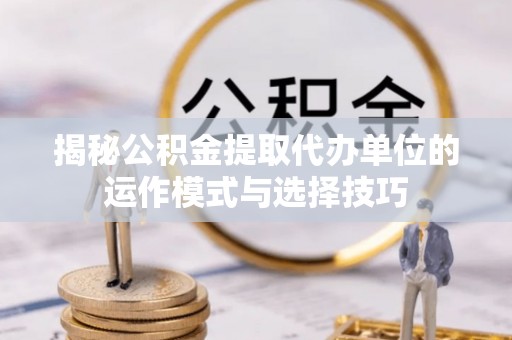 周口揭秘公积金提取代办单位的运作模式与选择技巧