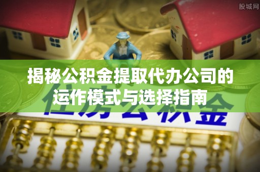 周口揭秘公积金提取代办公司的运作模式与选择指南