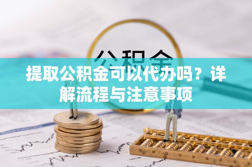 周口提取公积金可以代办吗？详解流程与注意事项