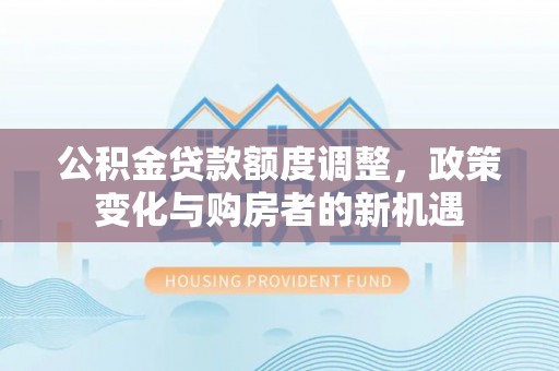 周口公积金贷款额度调整，政策变化与购房者的新机遇