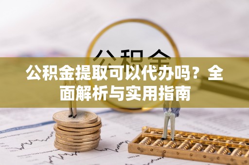 周口公积金提取可以代办吗？全面解析与实用指南