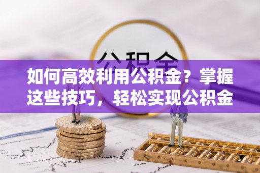 周口如何高效利用公积金？掌握这些技巧，轻松实现公积金代办提取