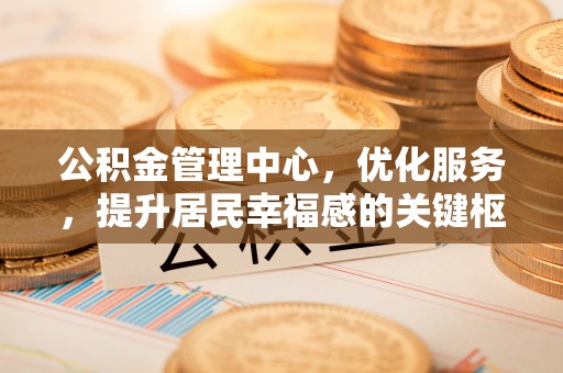 周口公积金管理中心，优化服务，提升居民幸福感的关键枢纽