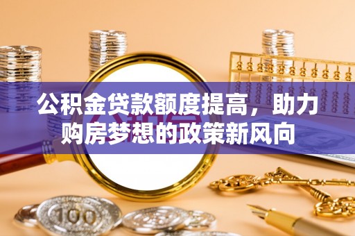 周口公积金贷款额度提高，助力购房梦想的政策新风向