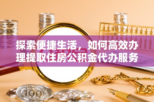周口探索便捷生活，如何高效办理提取住房公积金代办服务