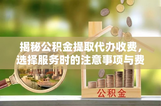 周口揭秘公积金提取代办收费，选择服务时的注意事项与费用真相