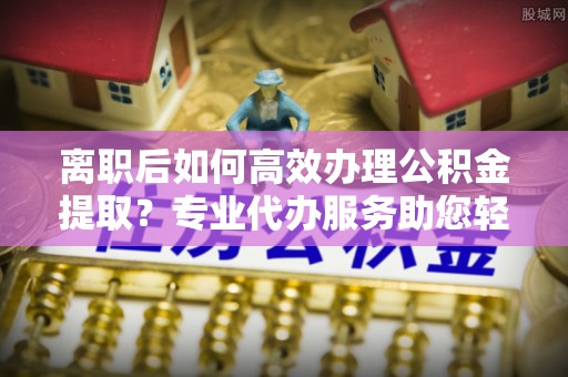 周口离职后如何高效办理公积金提取？专业代办服务助您轻松搞定