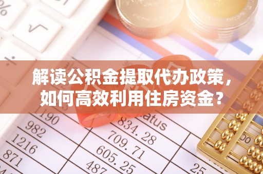 周口解读公积金提取代办政策，如何高效利用住房资金？