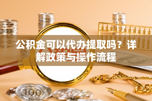 周口公积金可以代办提取吗？详解政策与操作流程