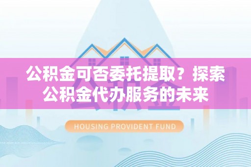 周口公积金可否委托提取？探索公积金代办服务的未来