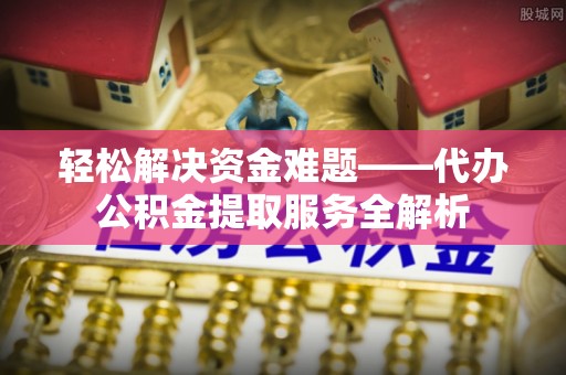周口轻松解决资金难题——代办公积金提取服务全解析
