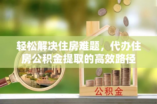 周口轻松解决住房难题，代办住房公积金提取的高效路径