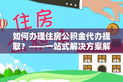 周口如何办理住房公积金代办提取？——一站式解决方案解析