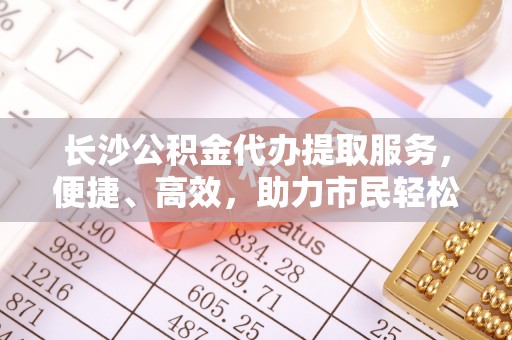 周口长沙公积金代办提取服务，便捷、高效，助力市民轻松管理资金