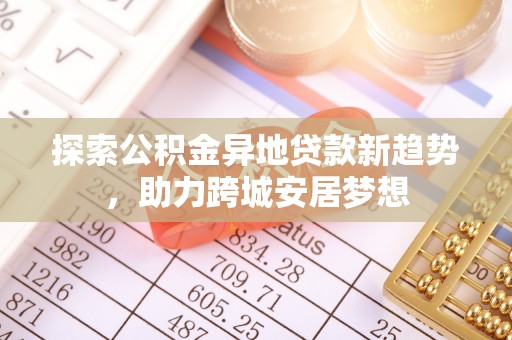 周口探索公积金异地贷款新趋势，助力跨城安居梦想