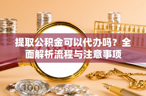 周口提取公积金可以代办吗？全面解析流程与注意事项