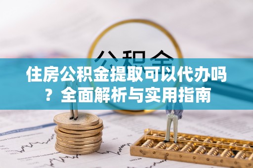 周口住房公积金提取可以代办吗？全面解析与实用指南