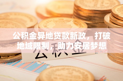 周口公积金异地贷款新政，打破地域限制，助力安居梦想