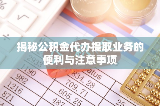 周口揭秘公积金代办提取业务的便利与注意事项