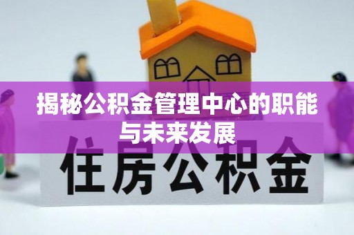 周口揭秘公积金管理中心的职能与未来发展