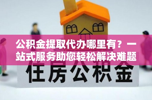 周口公积金提取代办哪里有？一站式服务助您轻松解决难题