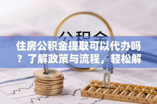 周口住房公积金提取可以代办吗？了解政策与流程，轻松解决你的疑问