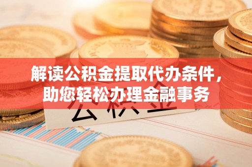周口解读公积金提取代办条件，助您轻松办理金融事务
