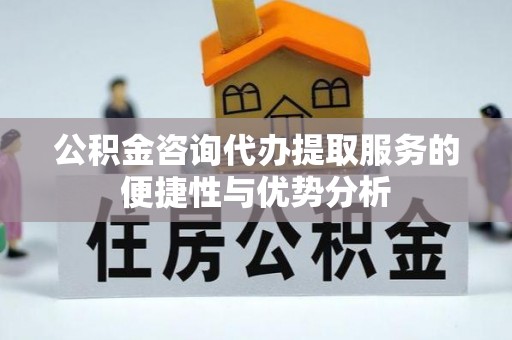 周口公积金咨询代办提取服务的便捷性与优势分析