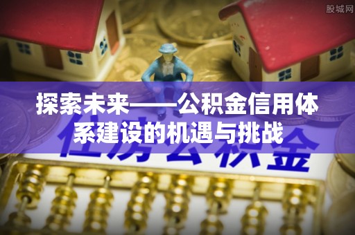 周口探索未来——公积金信用体系建设的机遇与挑战