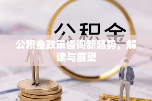 周口公积金政策咨询新趋势，解读与展望